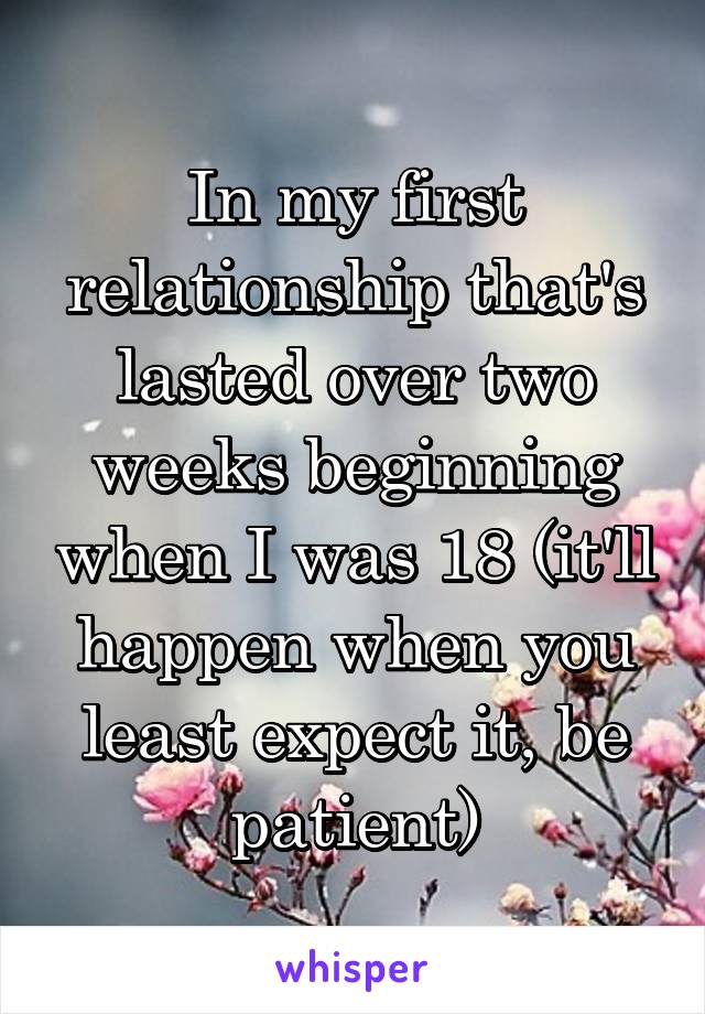 In my first relationship that's lasted over two weeks beginning when I was 18 (it'll happen when you least expect it, be patient)