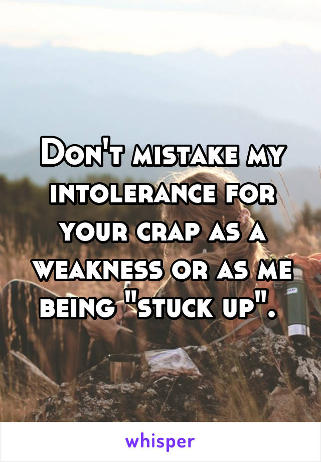 Don't mistake my intolerance for your crap as a weakness or as me being "stuck up". 
