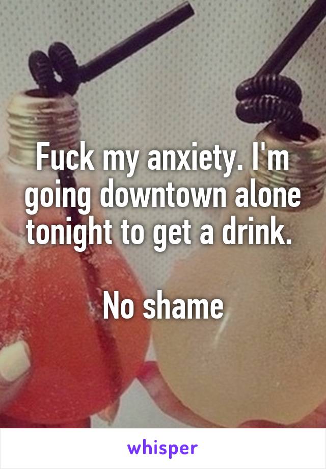 Fuck my anxiety. I'm going downtown alone tonight to get a drink. 

No shame