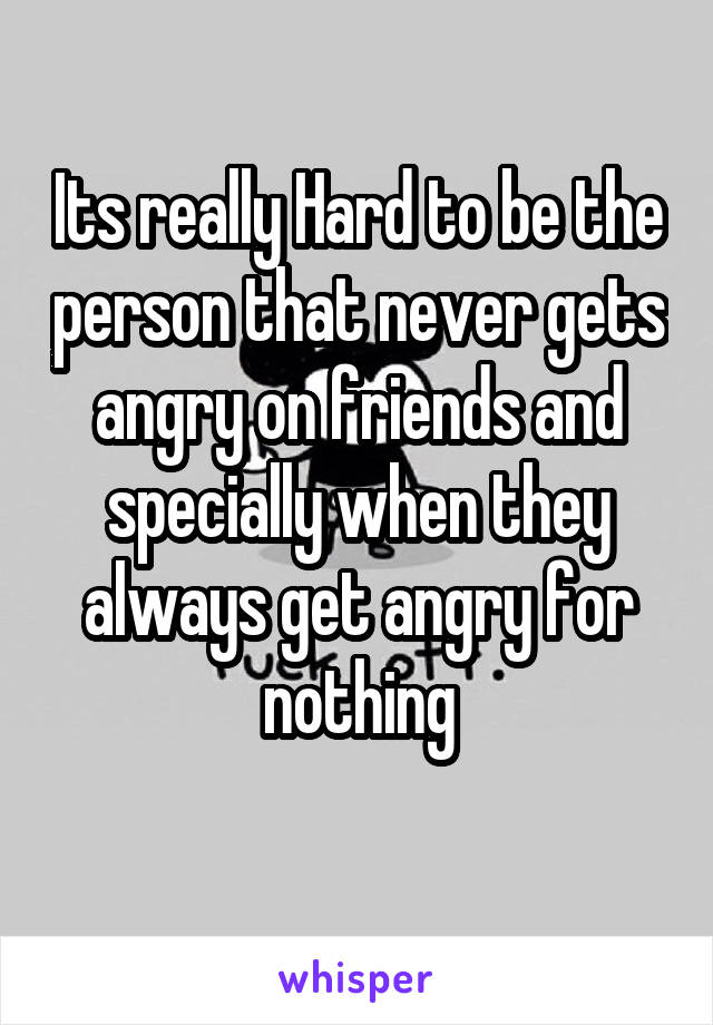 Its really Hard to be the person that never gets angry on friends and specially when they always get angry for nothing
