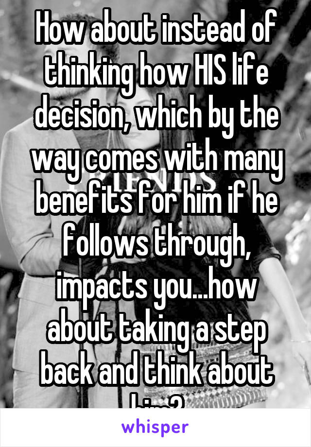 How about instead of thinking how HIS life decision, which by the way comes with many benefits for him if he follows through, impacts you...how about taking a step back and think about him?