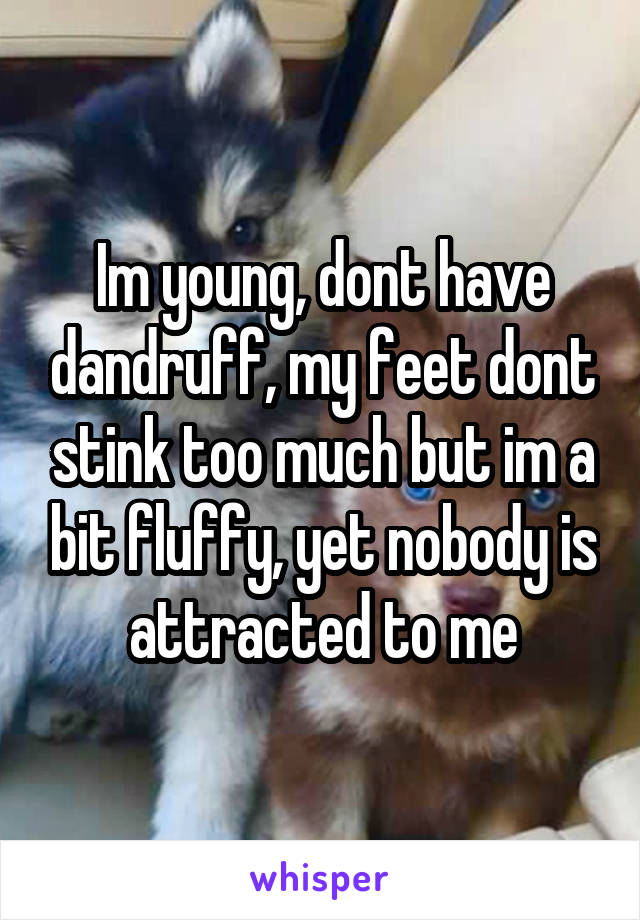 Im young, dont have dandruff, my feet dont stink too much but im a bit fluffy, yet nobody is attracted to me