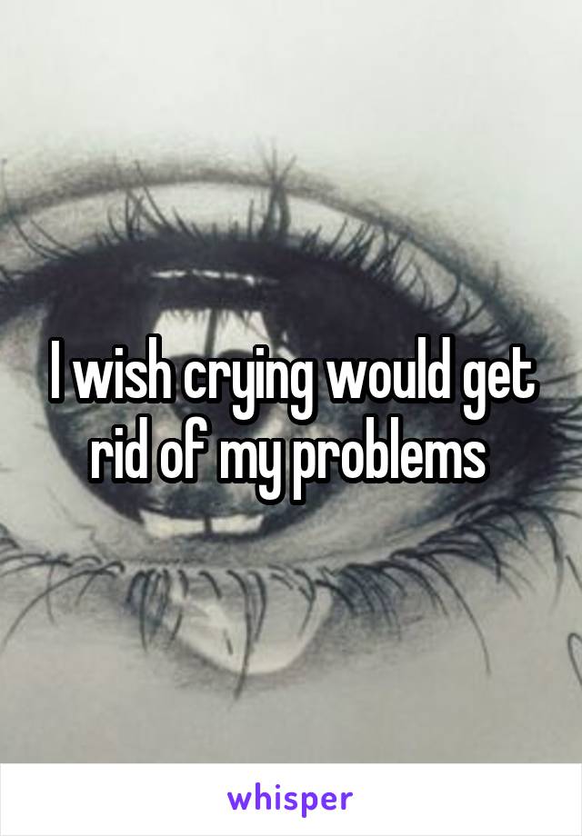 I wish crying would get rid of my problems 