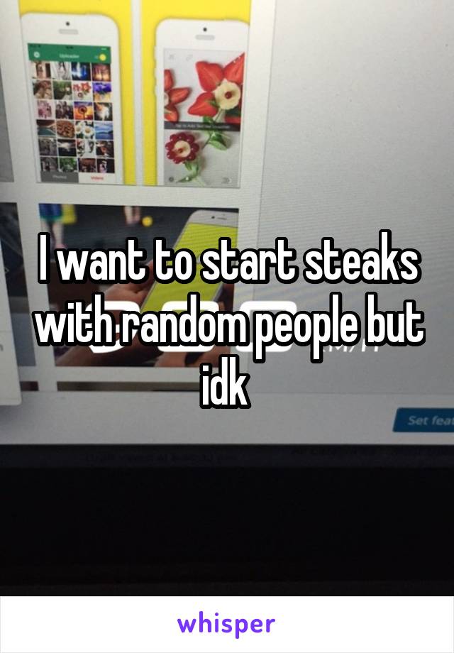 I want to start steaks with random people but idk 