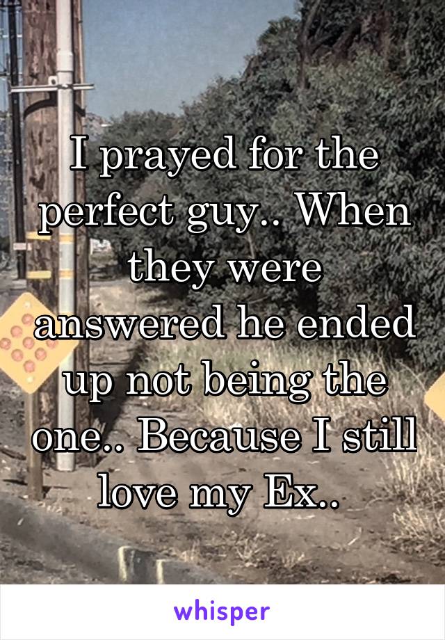 I prayed for the perfect guy.. When they were answered he ended up not being the one.. Because I still love my Ex.. 