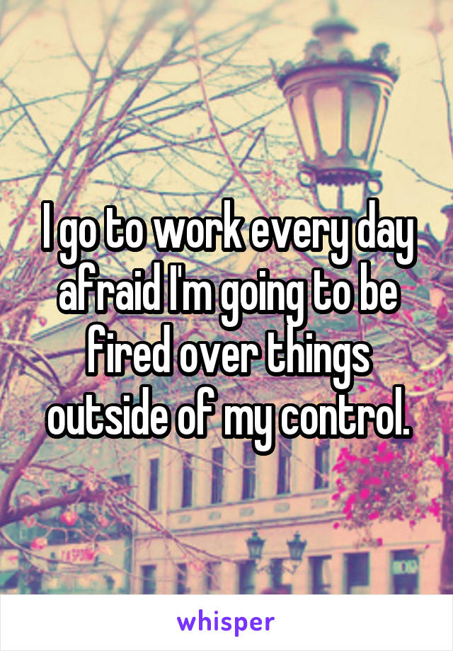 I go to work every day afraid I'm going to be fired over things outside of my control.