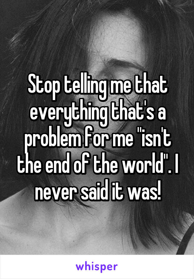 Stop telling me that everything that's a problem for me "isn't the end of the world". I never said it was!