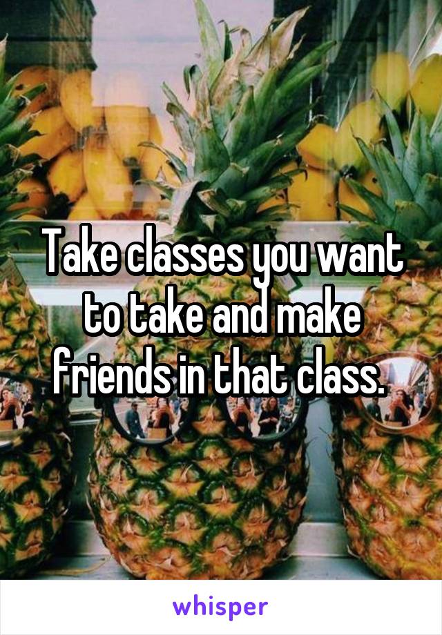 Take classes you want to take and make friends in that class. 