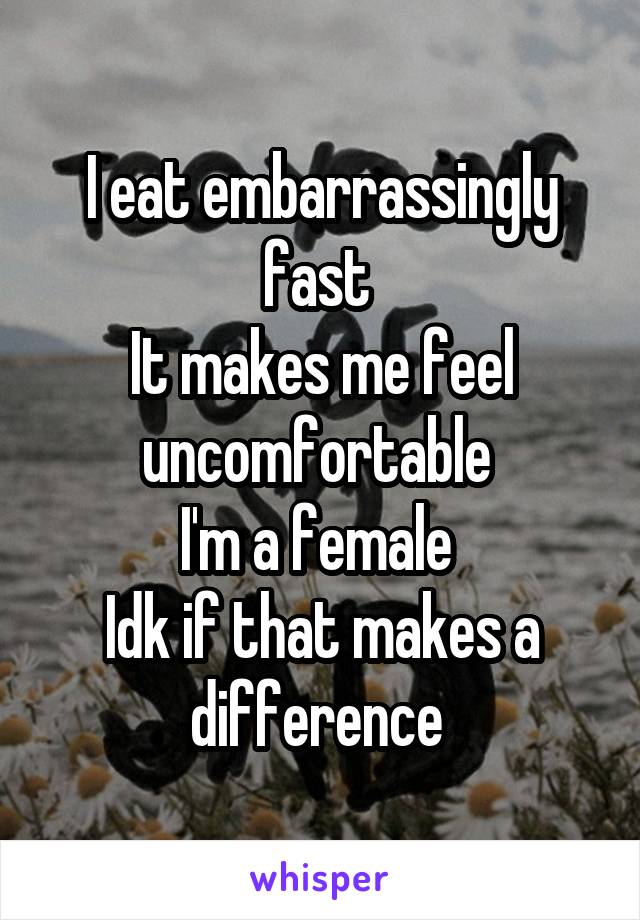 I eat embarrassingly fast 
It makes me feel uncomfortable 
I'm a female 
Idk if that makes a difference 