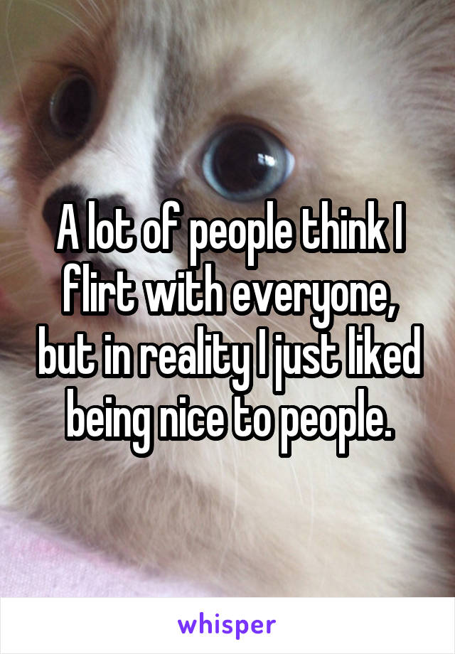 A lot of people think I flirt with everyone, but in reality I just liked being nice to people.
