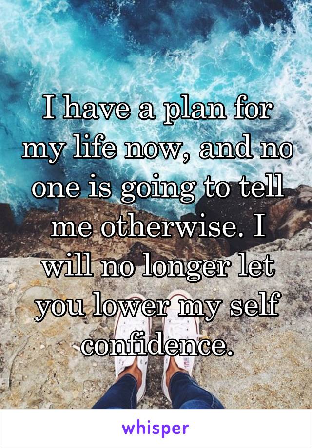I have a plan for my life now, and no one is going to tell me otherwise. I will no longer let you lower my self confidence.