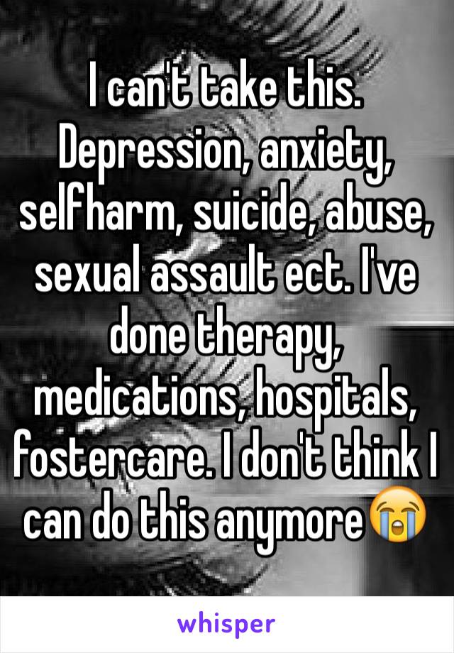 I can't take this. Depression, anxiety, selfharm, suicide, abuse, sexual assault ect. I've done therapy, medications, hospitals, fostercare. I don't think I can do this anymore😭