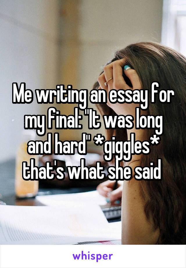 Me writing an essay for my final: "It was long and hard" *giggles* that's what she said 