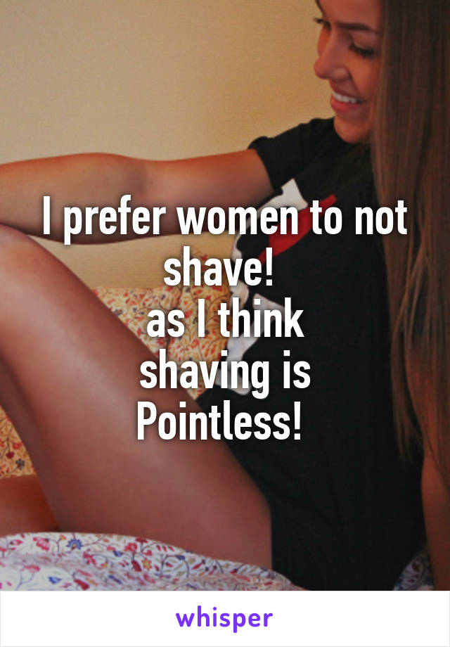 I prefer women to not shave! 
as I think
shaving is
Pointless! 