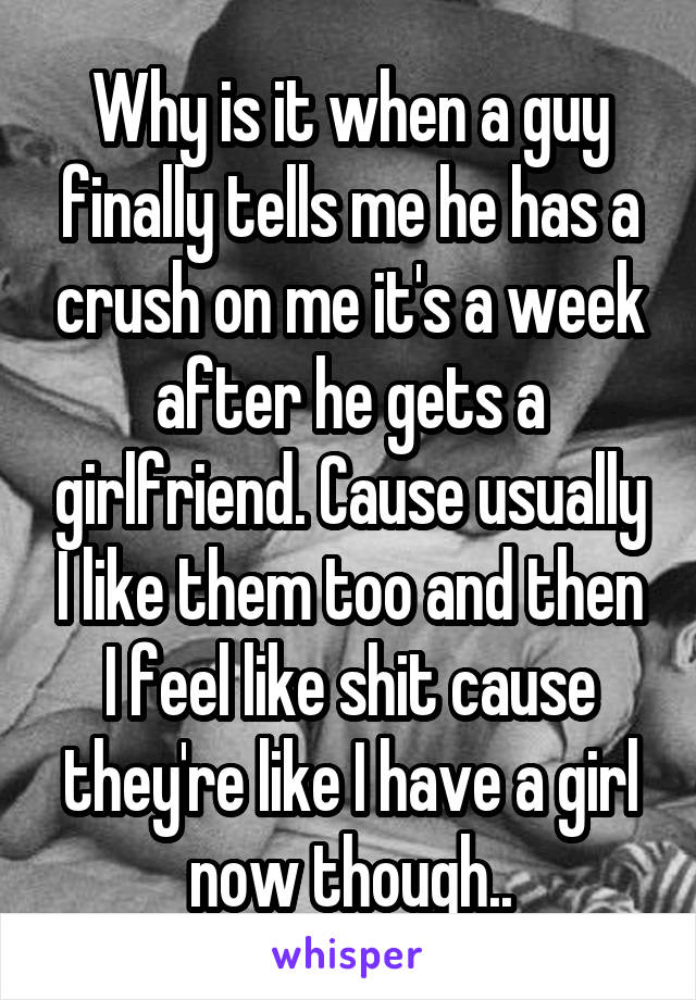 Why is it when a guy finally tells me he has a crush on me it's a week after he gets a girlfriend. Cause usually I like them too and then I feel like shit cause they're like I have a girl now though..