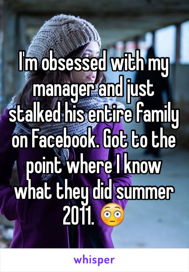 I'm obsessed with my manager and just stalked his entire family on Facebook. Got to the point where I know what they did summer 2011. 😳