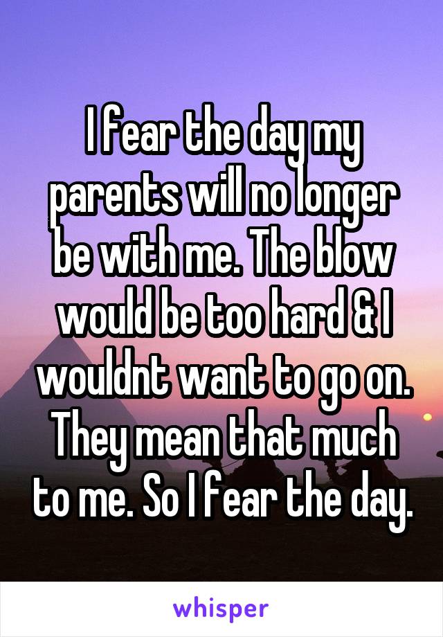 I fear the day my parents will no longer be with me. The blow would be too hard & I wouldnt want to go on. They mean that much to me. So I fear the day.