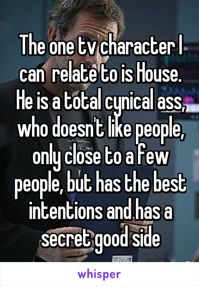 The one tv character I can  relate to is House. He is a total cynical ass, who doesn't like people, only close to a few people, but has the best intentions and has a secret good side