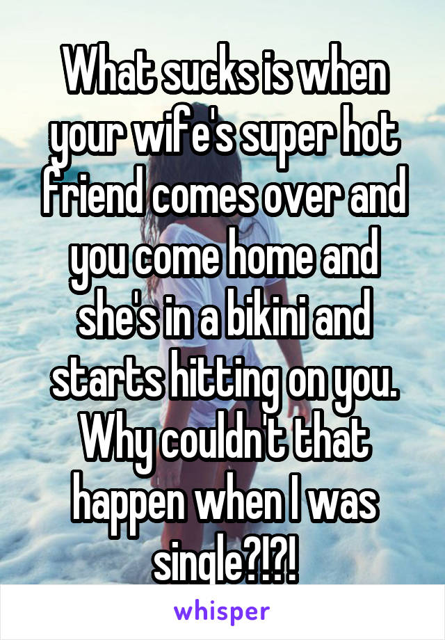 What sucks is when your wife's super hot friend comes over and you come home and she's in a bikini and starts hitting on you. Why couldn't that happen when I was single?!?!