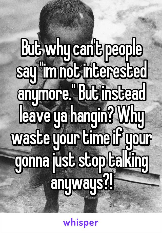 But why can't people say "im not interested anymore." But instead leave ya hangin? Why waste your time if your gonna just stop talking anyways?!