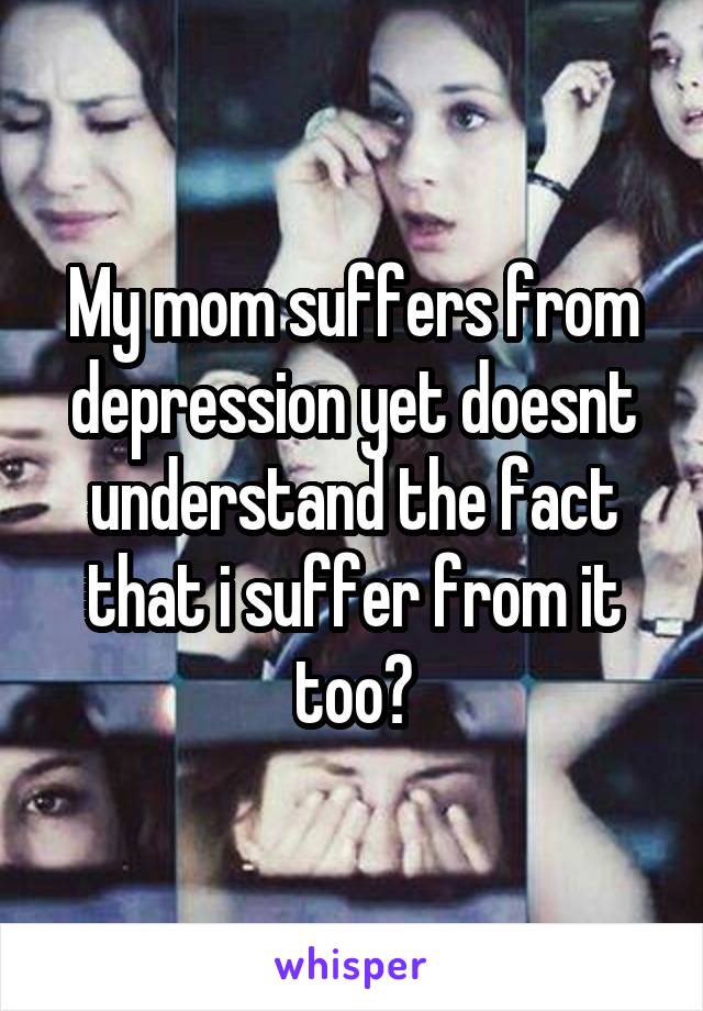 My mom suffers from depression yet doesnt understand the fact that i suffer from it too?