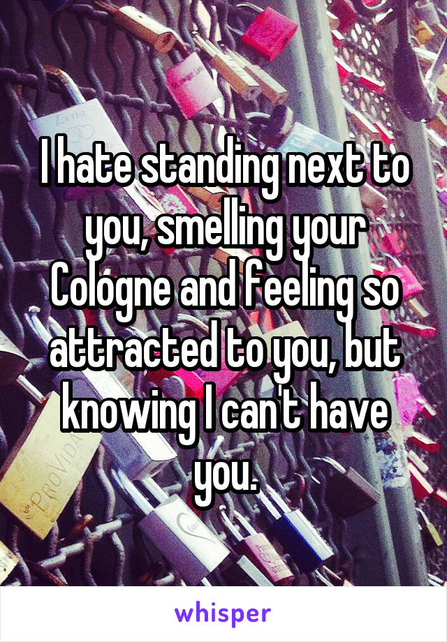 I hate standing next to you, smelling your Cologne and feeling so attracted to you, but knowing I can't have you.