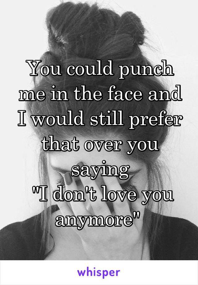 You could punch me in the face and I would still prefer that over you saying
 "I don't love you anymore" 