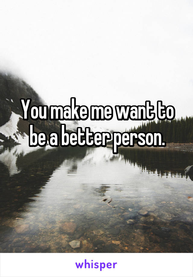 You make me want to be a better person.
