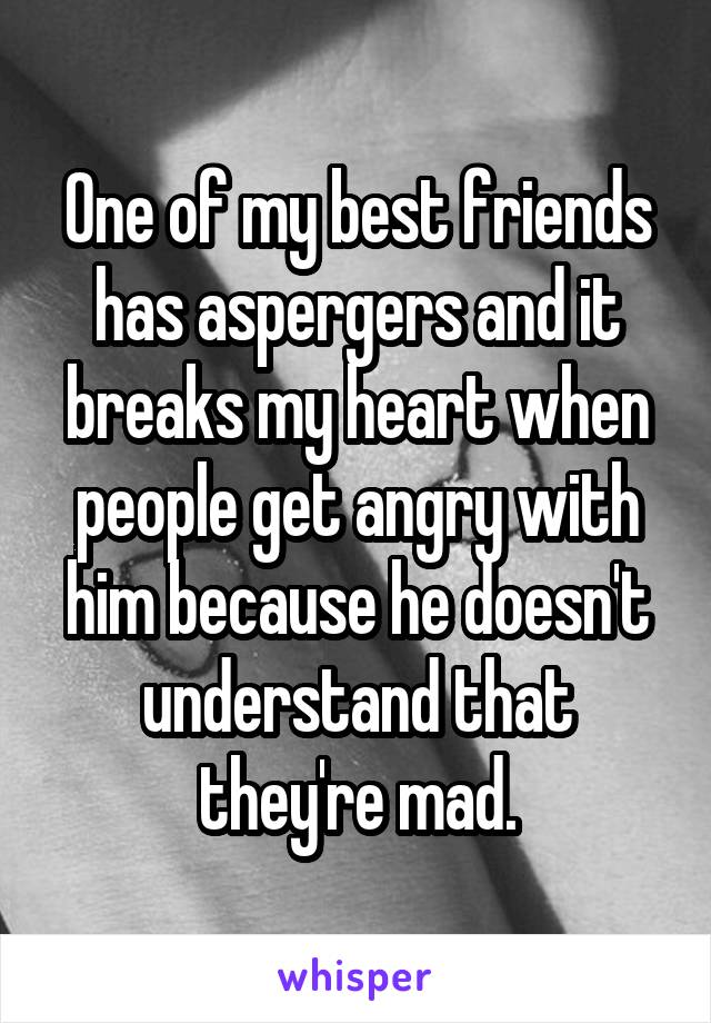 One of my best friends has aspergers and it breaks my heart when people get angry with him because he doesn't understand that they're mad.