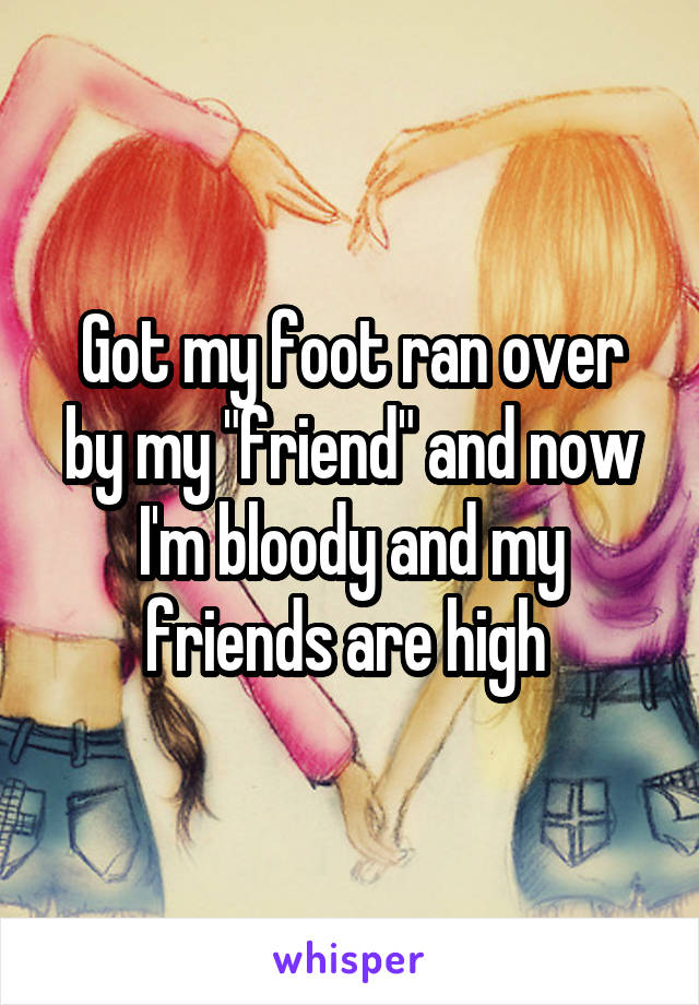 Got my foot ran over by my "friend" and now I'm bloody and my friends are high 