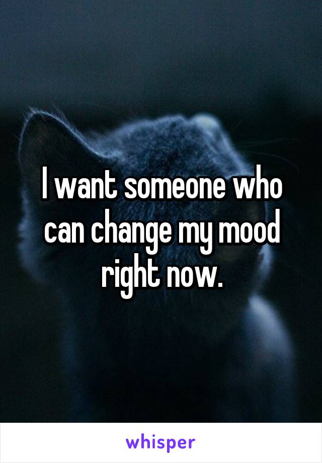 I want someone who can change my mood right now.