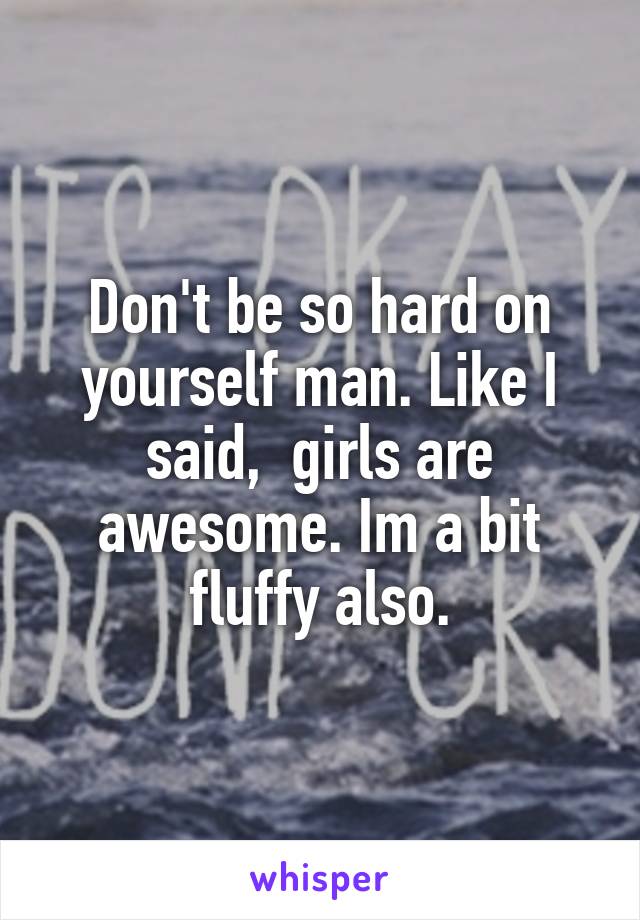 Don't be so hard on yourself man. Like I said,  girls are awesome. Im a bit fluffy also.