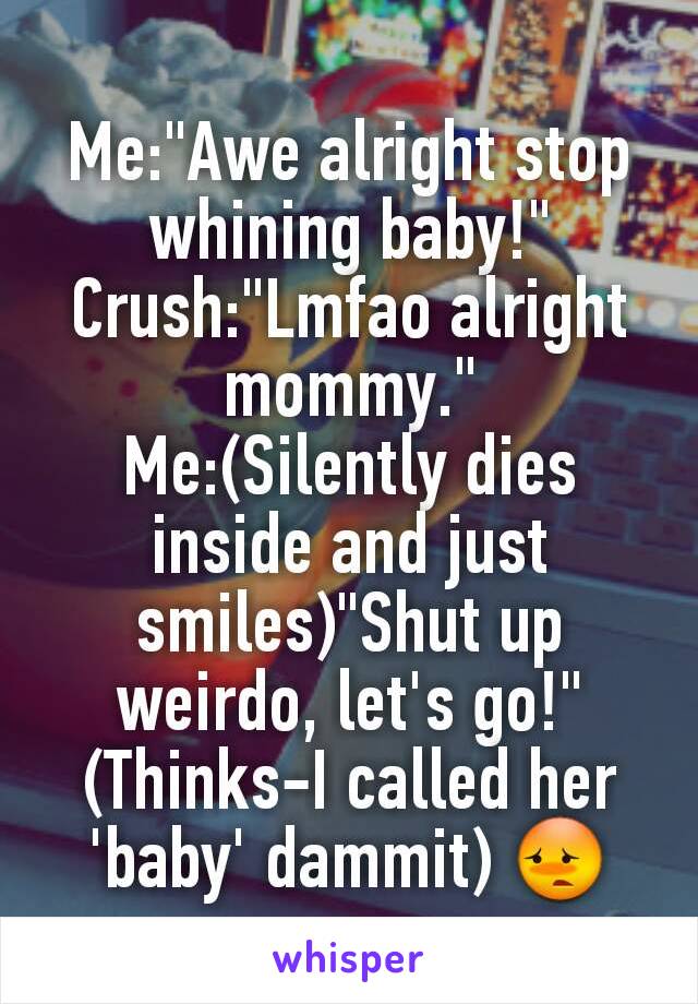 Me:"Awe alright stop whining baby!"
Crush:"Lmfao alright mommy."
Me:(Silently dies inside and just smiles)"Shut up weirdo, let's go!"
(Thinks-I called her 'baby' dammit) 😳