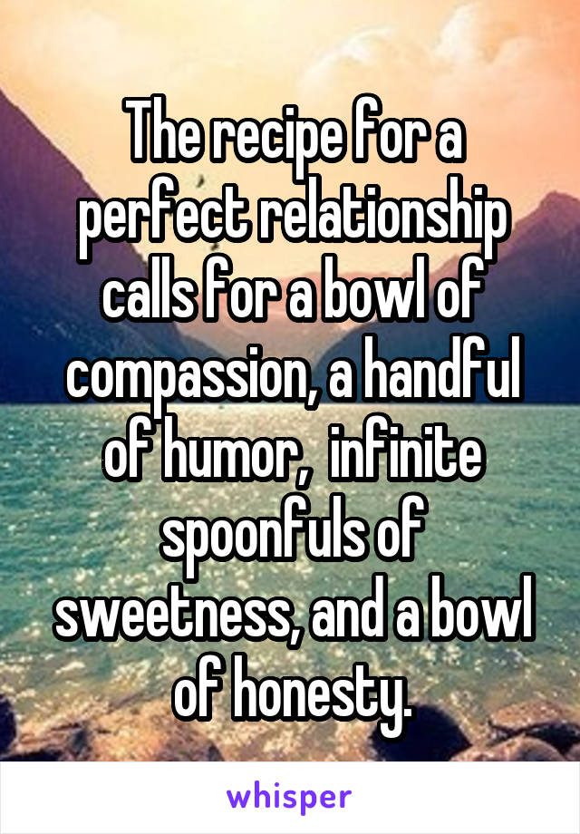 The recipe for a perfect relationship calls for a bowl of compassion, a handful of humor,  infinite spoonfuls of sweetness, and a bowl of honesty.