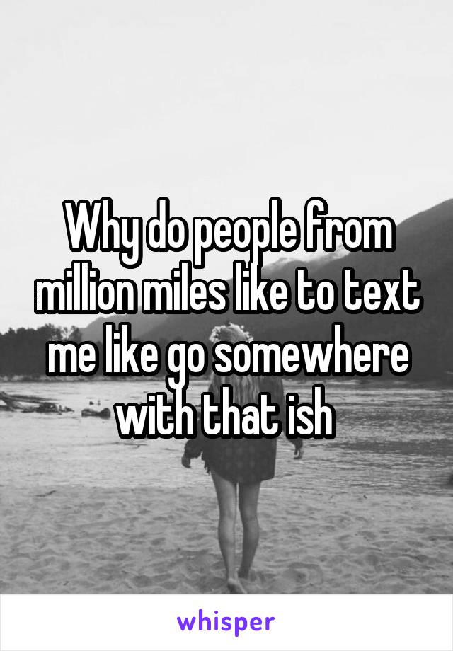 Why do people from million miles like to text me like go somewhere with that ish 
