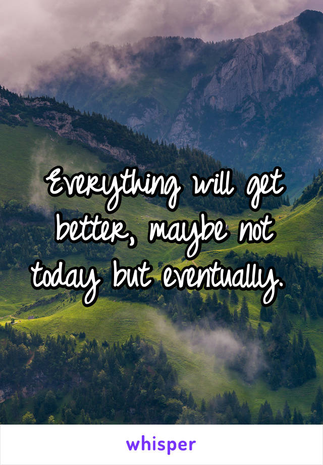 Everything will get better, maybe not today but eventually. 
