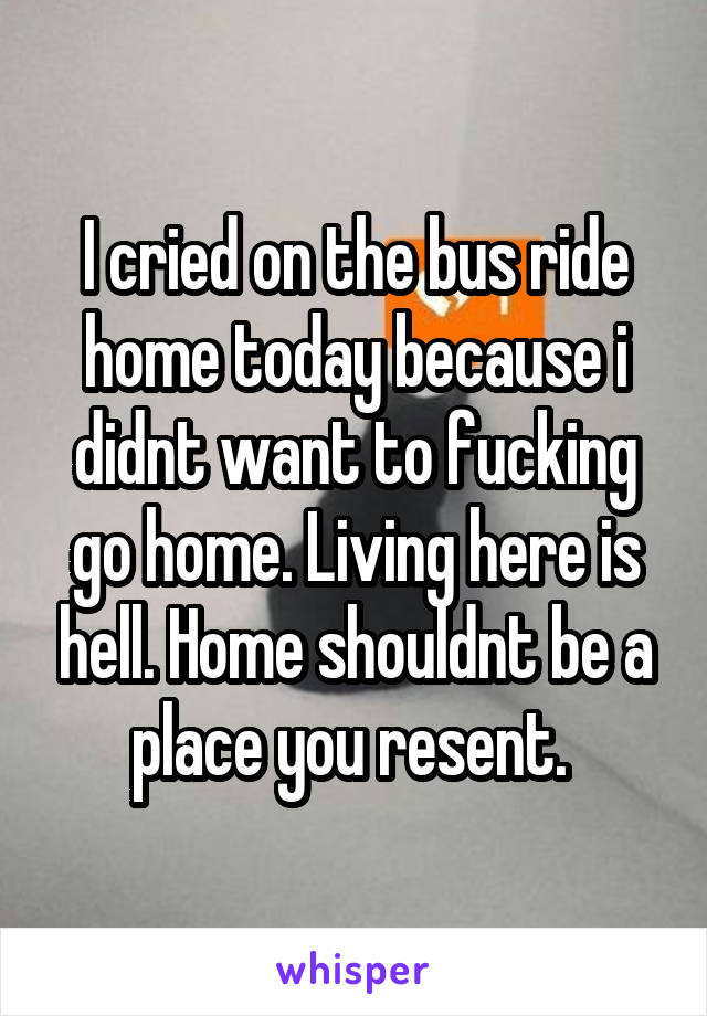 I cried on the bus ride home today because i didnt want to fucking go home. Living here is hell. Home shouldnt be a place you resent. 