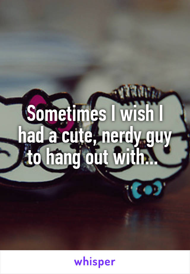 Sometimes I wish I had a cute, nerdy guy to hang out with... 