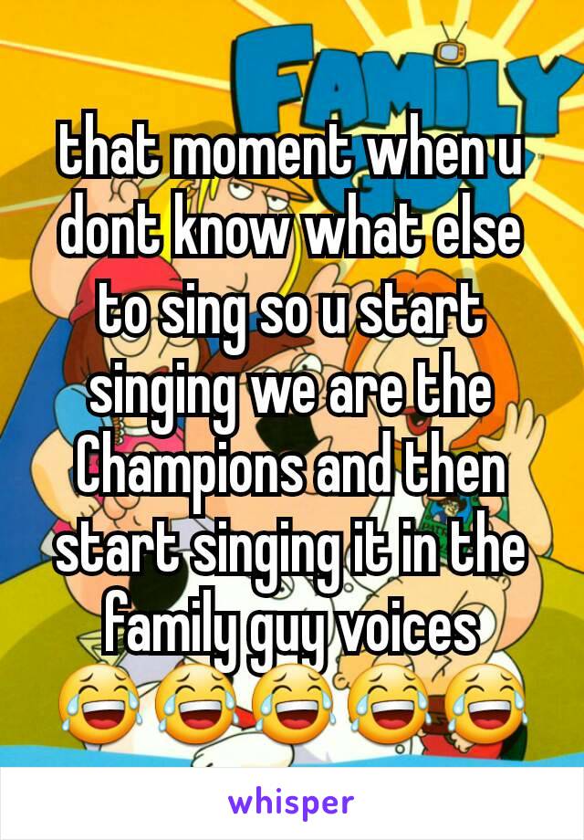 that moment when u dont know what else to sing so u start singing we are the Champions and then start singing it in the family guy voices 😂😂😂😂😂