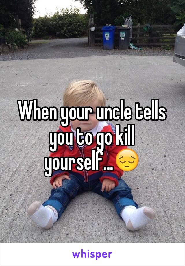When your uncle tells you to go kill yourself...😔