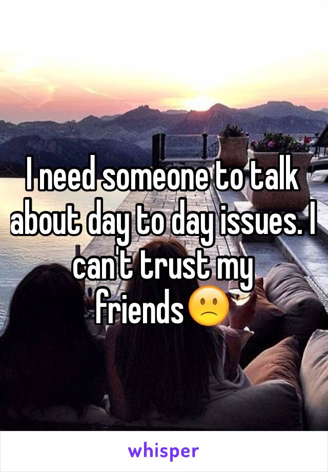 I need someone to talk about day to day issues. I can't trust my friends🙁