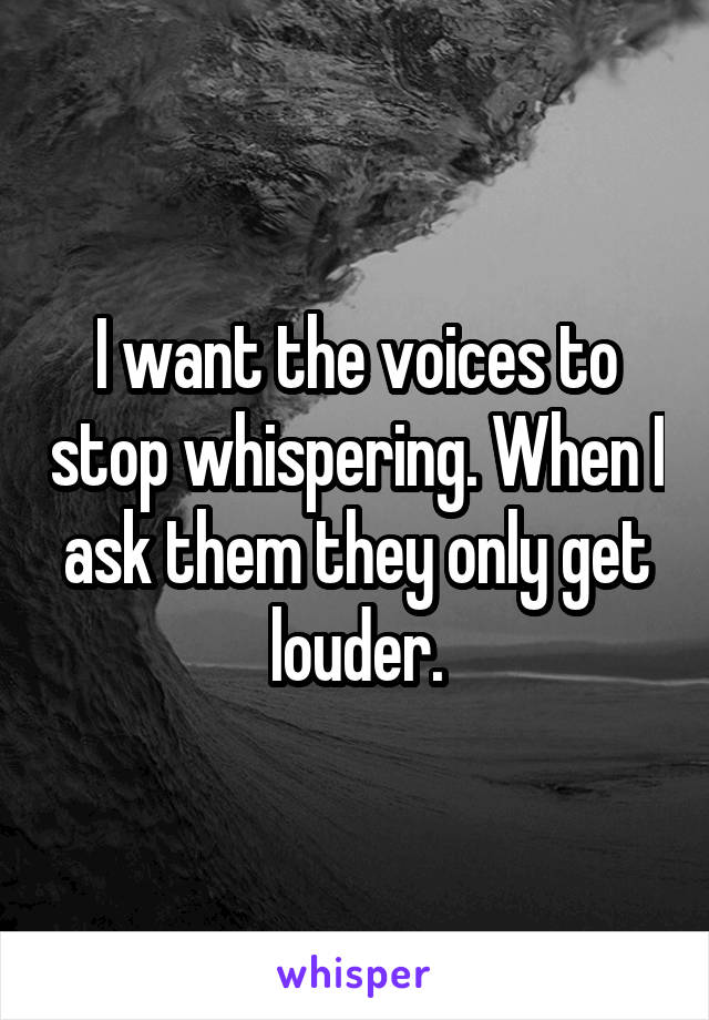 I want the voices to stop whispering. When I ask them they only get louder.