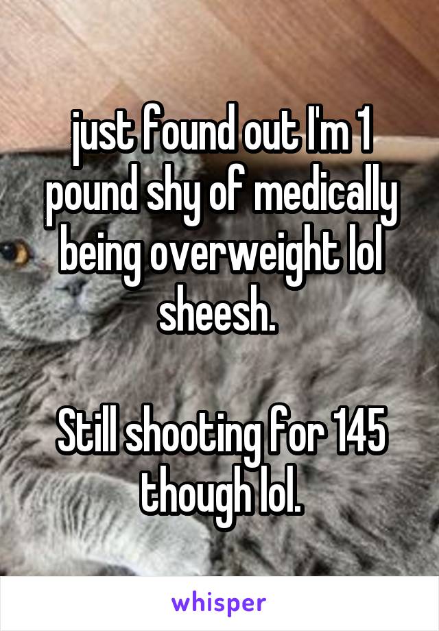 just found out I'm 1 pound shy of medically being overweight lol sheesh. 

Still shooting for 145 though lol.