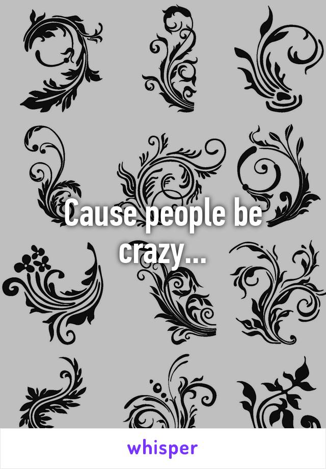 Cause people be crazy...