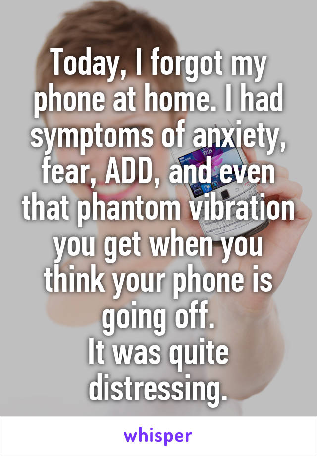 Today, I forgot my phone at home. I had symptoms of anxiety, fear, ADD, and even that phantom vibration you get when you think your phone is going off.
It was quite distressing.