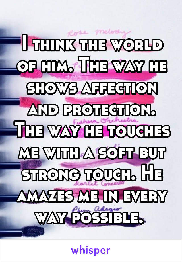 I think the world of him. The way he shows affection and protection. The way he touches me with a soft but strong touch. He amazes me in every way possible. 