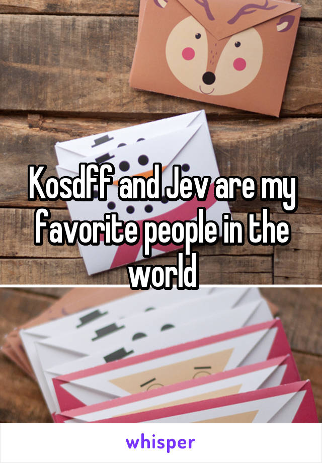 Kosdff and Jev are my favorite people in the world