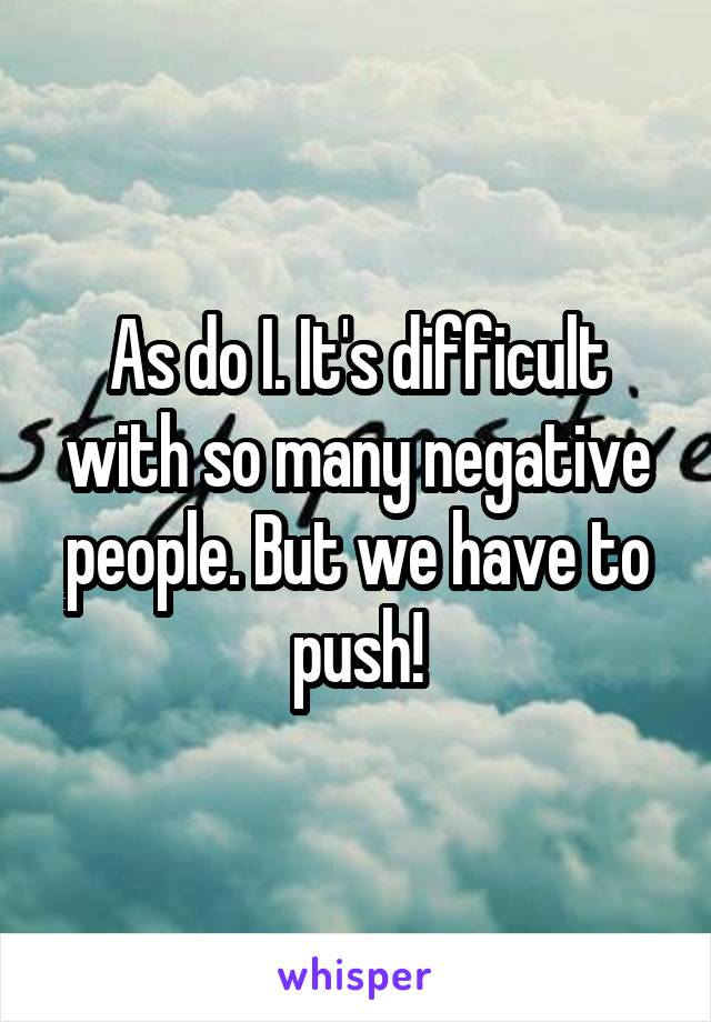 As do I. It's difficult with so many negative people. But we have to push!