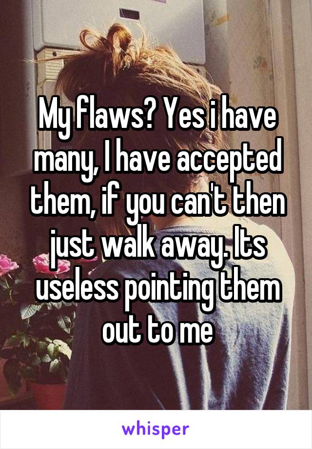 My flaws? Yes i have many, I have accepted them, if you can't then just walk away. Its useless pointing them out to me