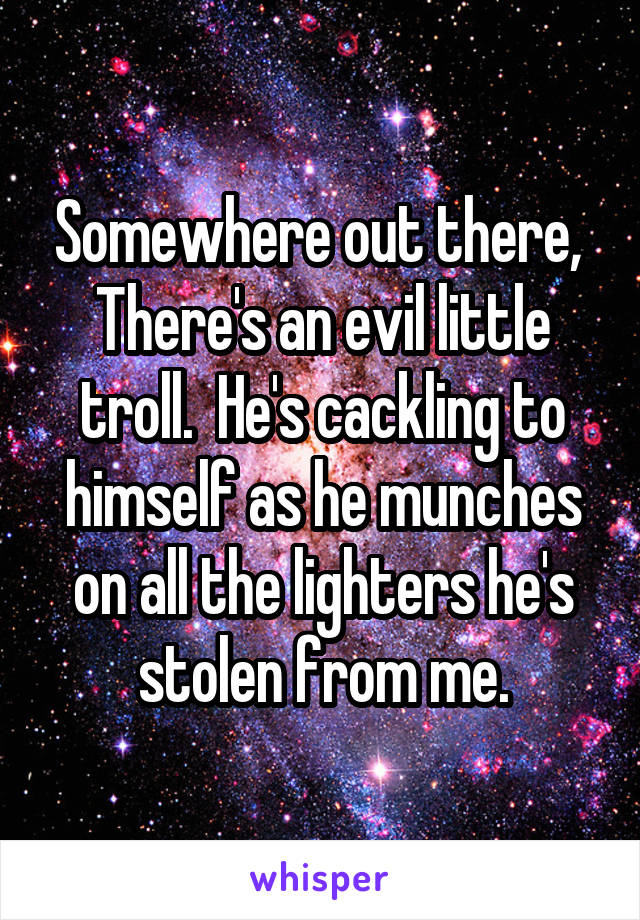 Somewhere out there, 
There's an evil little troll.  He's cackling to himself as he munches on all the lighters he's stolen from me.